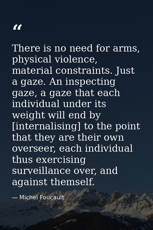 There is no need for arms, physical violence, material constraints. Just a gaze. An inspecting gaze, a gaze that each in — Michel Foucault