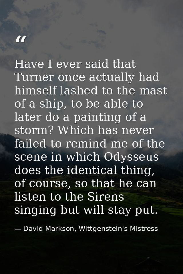 Have I ever said that Turner once actually had himself lashed to the mast of a ship, to be able to later do a painting o — David Markson, Wittgenstein's Mistress
