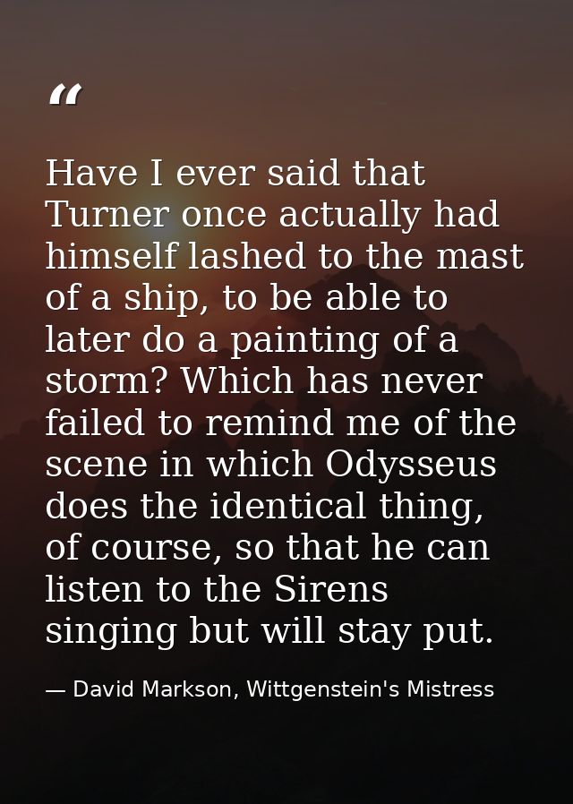 Have I ever said that Turner once actually had himself lashed to the mast of a ship, to be able to later do a painting o — David Markson, Wittgenstein's Mistress