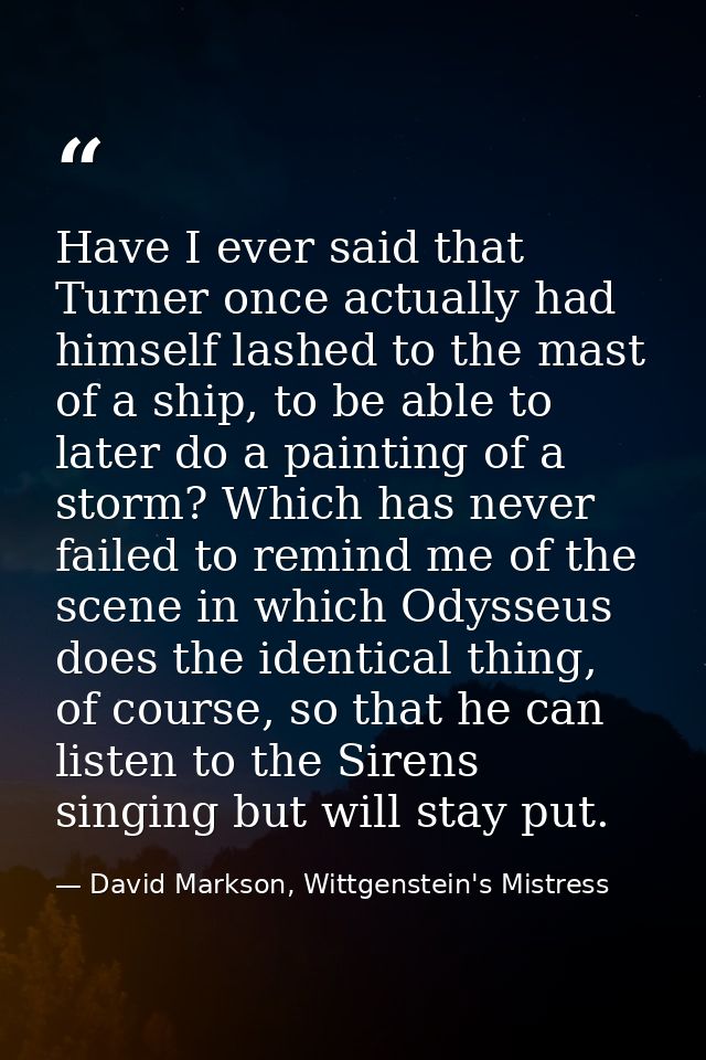 Have I ever said that Turner once actually had himself lashed to the mast of a ship, to be able to later do a painting o — David Markson, Wittgenstein's Mistress