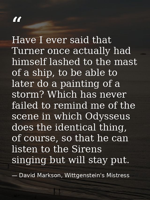 Have I ever said that Turner once actually had himself lashed to the mast of a ship, to be able to later do a painting o — David Markson, Wittgenstein's Mistress