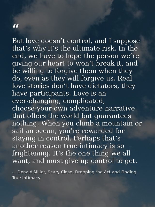 But love doesn’t control, and I suppose that’s why it’s the ultimate risk. In the end, we have to hope the person we’re  — Donald Miller, Scary Close: Dropping the Act and Finding True Intimacy