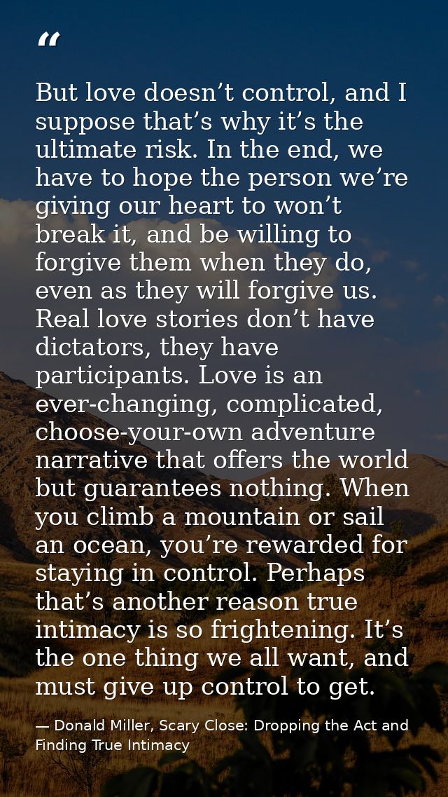 But love doesn’t control, and I suppose that’s why it’s the ultimate risk. In the end, we have to hope the person we’re  — Donald Miller, Scary Close: Dropping the Act and Finding True Intimacy