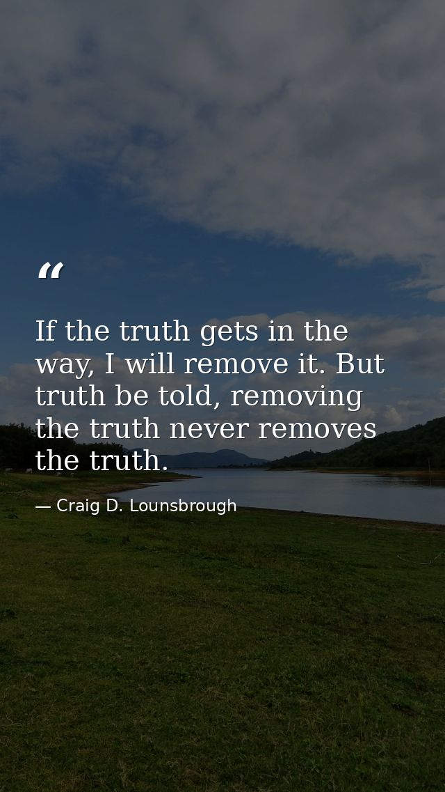 If the truth gets in the way, I will remove it. But truth be told, removing the truth never removes the truth. — Craig D. Lounsbrough