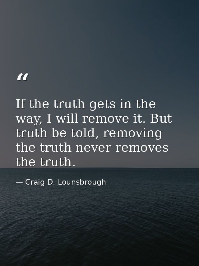 If the truth gets in the way, I will remove it. But truth be told, removing the truth never removes the truth. — Craig D. Lounsbrough