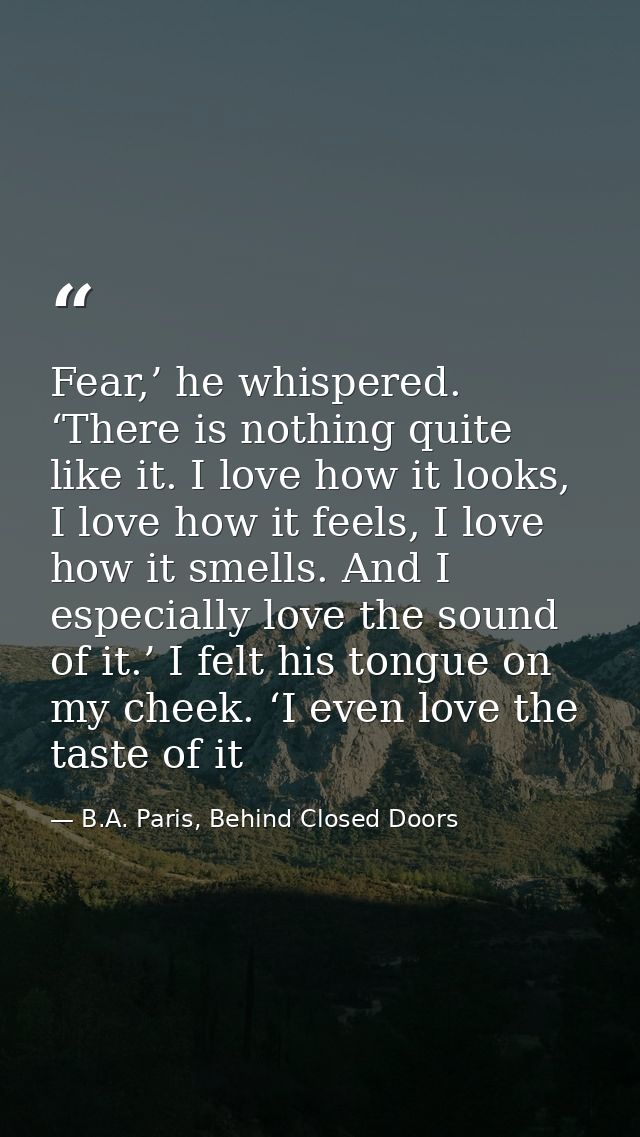 Fear,’ he whispered. ‘There is nothing quite like it. I love how it looks, I love how it feels, I love how it smells. An — B.A. Paris, Behind Closed Doors