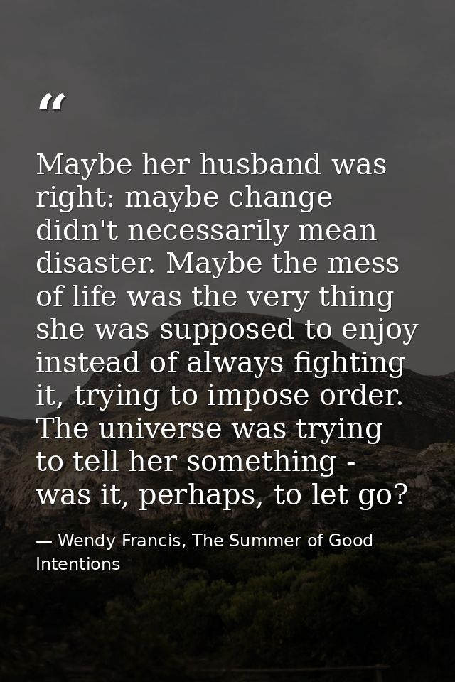 Maybe her husband was right: maybe change didn't necessarily mean disaster. Maybe the mess of life was the very thing sh — Wendy Francis, The Summer of Good Intentions
