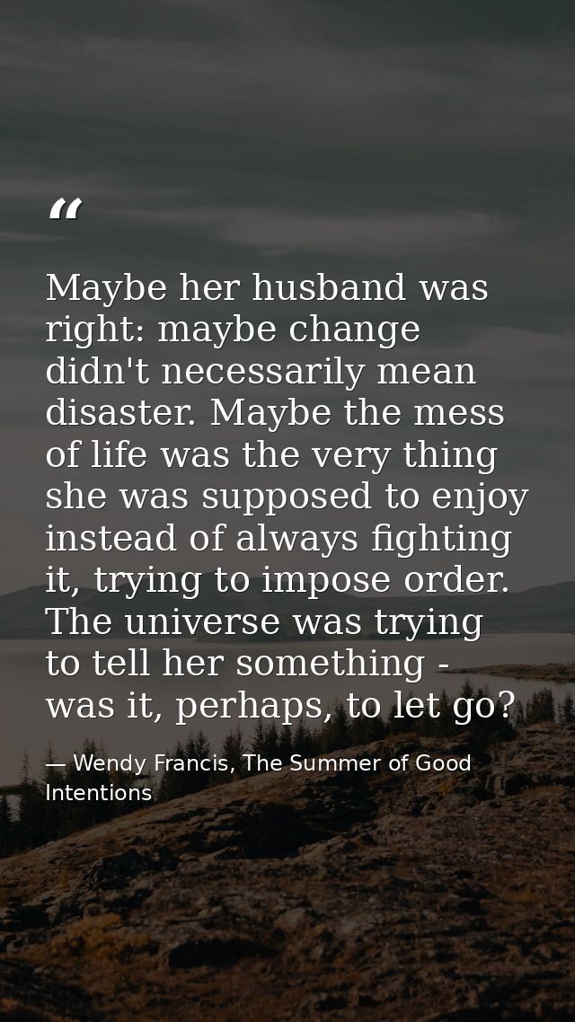 Maybe her husband was right: maybe change didn't necessarily mean disaster. Maybe the mess of life was the very thing sh — Wendy Francis, The Summer of Good Intentions