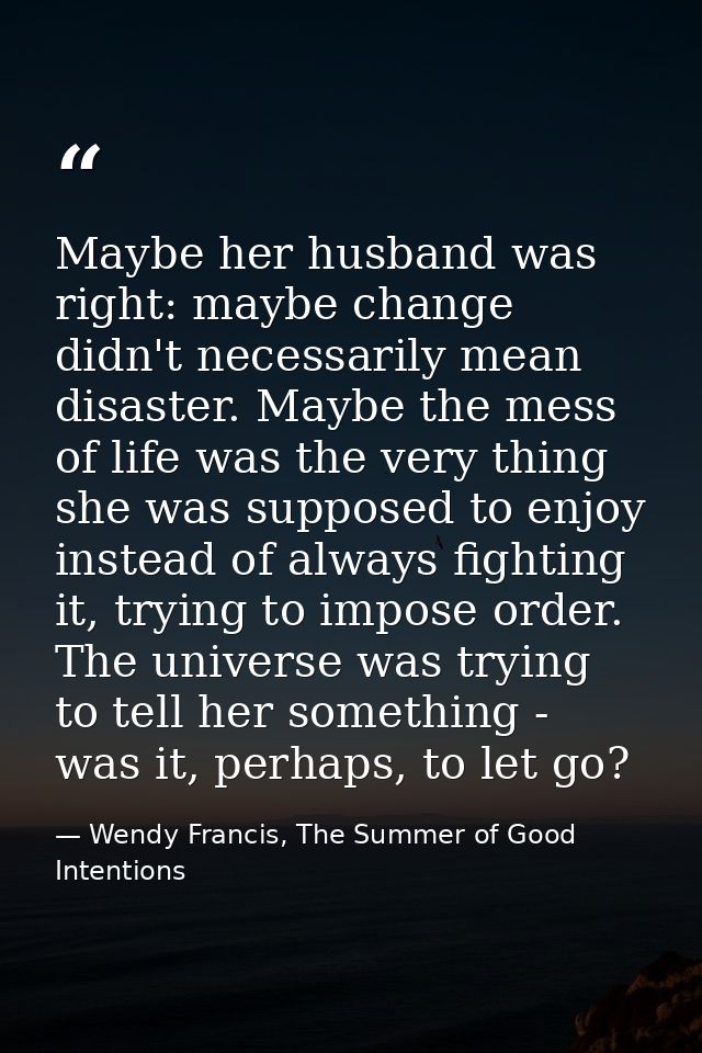 Maybe her husband was right: maybe change didn't necessarily mean disaster. Maybe the mess of life was the very thing sh — Wendy Francis, The Summer of Good Intentions