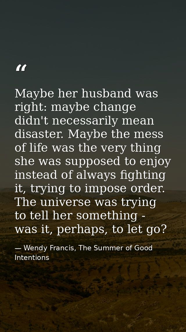 Maybe her husband was right: maybe change didn't necessarily mean disaster. Maybe the mess of life was the very thing sh — Wendy Francis, The Summer of Good Intentions