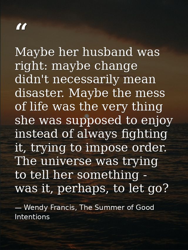 Maybe her husband was right: maybe change didn't necessarily mean disaster. Maybe the mess of life was the very thing sh — Wendy Francis, The Summer of Good Intentions
