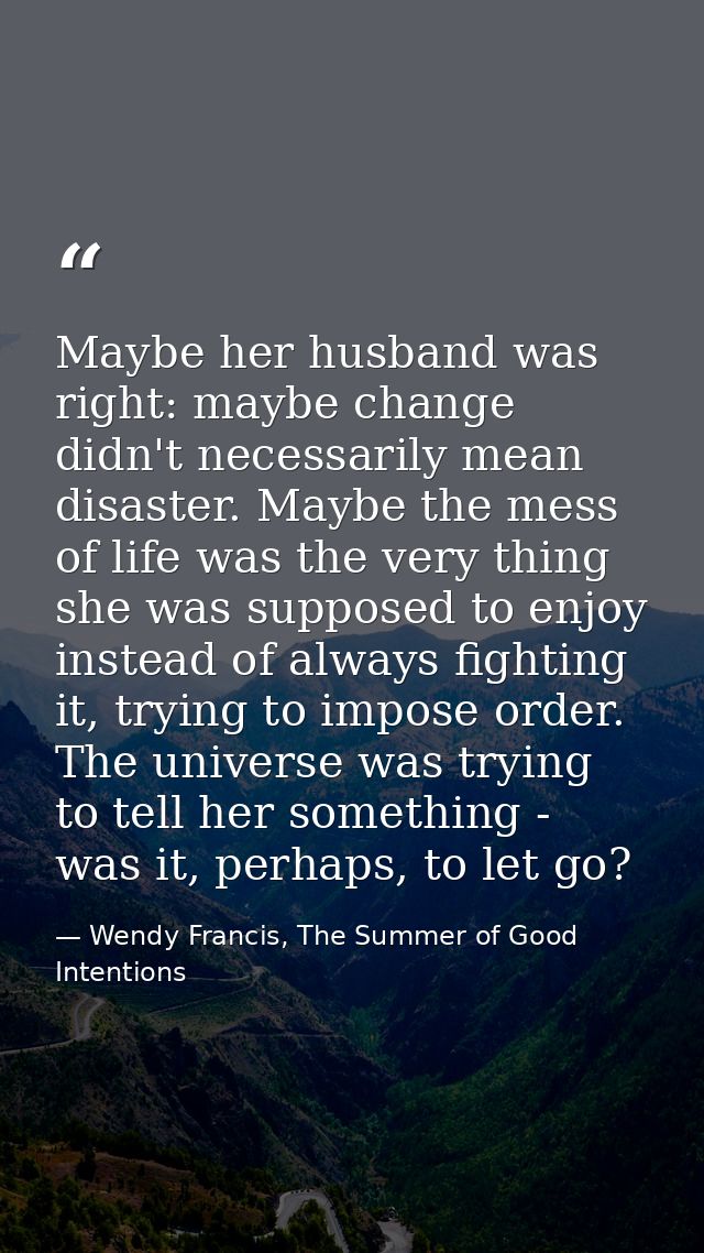 Maybe her husband was right: maybe change didn't necessarily mean disaster. Maybe the mess of life was the very thing sh — Wendy Francis, The Summer of Good Intentions
