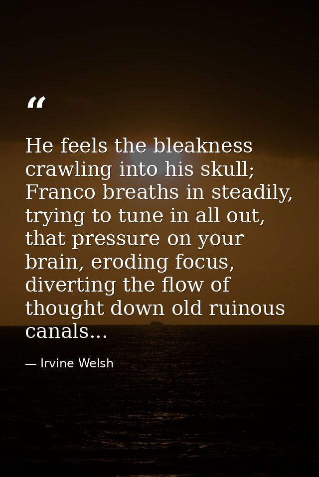 He feels the bleakness crawling into his skull; Franco breaths in steadily, trying to tune in all out, that pressure on  — Irvine Welsh