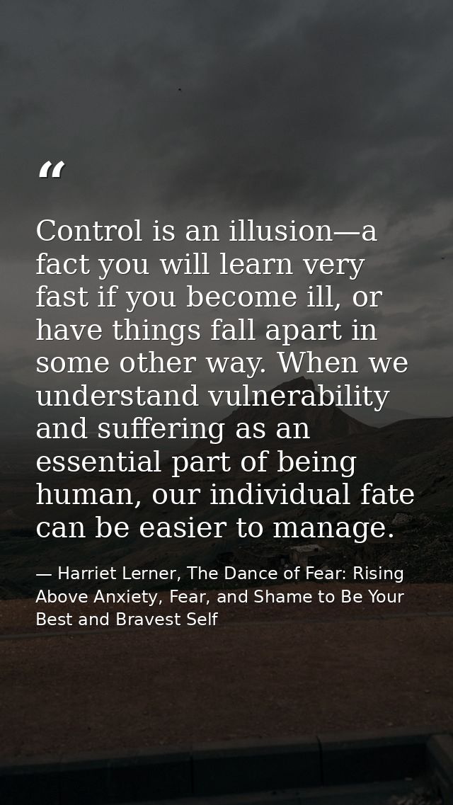 Control is an illusion—a fact you will learn very fast if you become ill, or have things fall apart in some other way. W — Harriet Lerner, The Dance of Fear: Rising Above Anxiety, Fear, and Shame to Be Your Best and Bravest Self