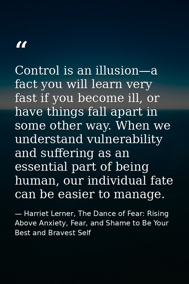 Control is an illusion—a fact you will learn very fast if you become ill, or have things fall apart in some other way. W — Harriet Lerner, The Dance of Fear: Rising Above Anxiety, Fear, and Shame to Be Your Best and Bravest Self
