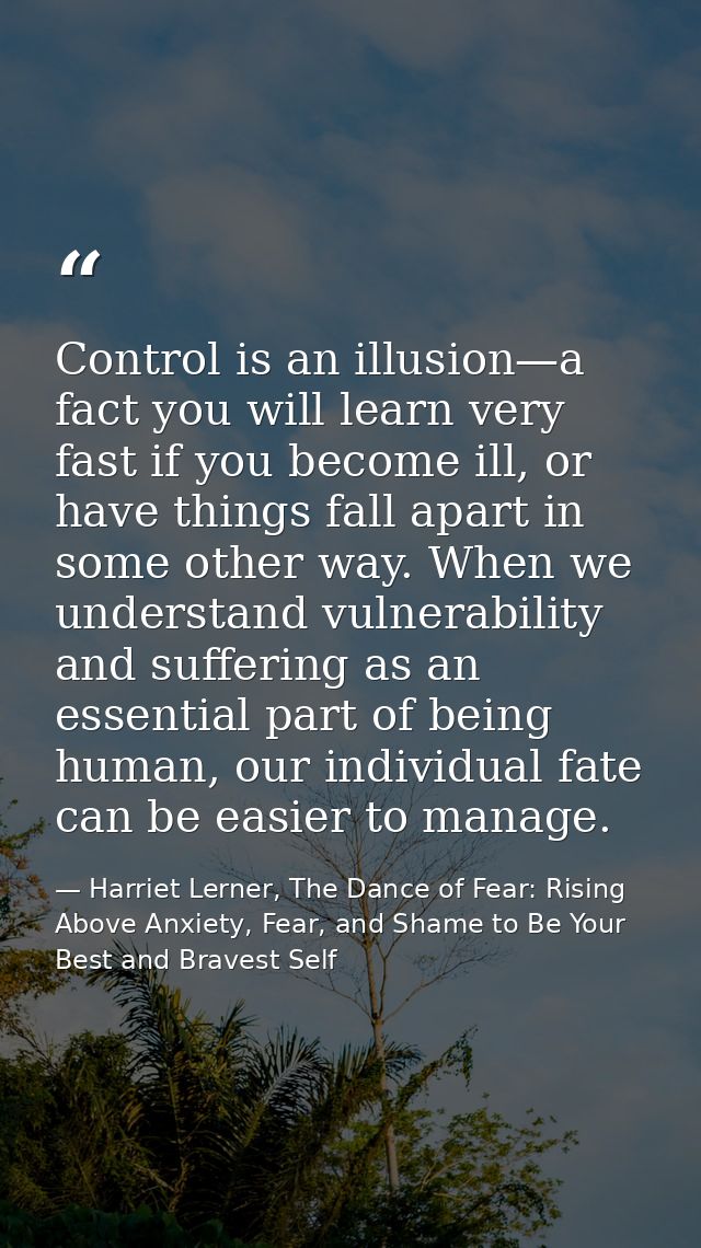 Control is an illusion—a fact you will learn very fast if you become ill, or have things fall apart in some other way. W — Harriet Lerner, The Dance of Fear: Rising Above Anxiety, Fear, and Shame to Be Your Best and Bravest Self