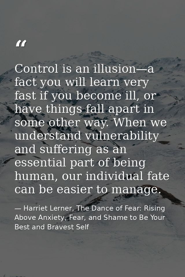 Control is an illusion—a fact you will learn very fast if you become ill, or have things fall apart in some other way. W — Harriet Lerner, The Dance of Fear: Rising Above Anxiety, Fear, and Shame to Be Your Best and Bravest Self