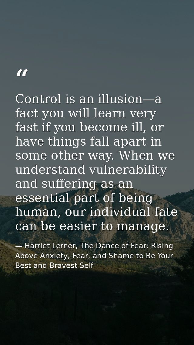 Control is an illusion—a fact you will learn very fast if you become ill, or have things fall apart in some other way. W — Harriet Lerner, The Dance of Fear: Rising Above Anxiety, Fear, and Shame to Be Your Best and Bravest Self