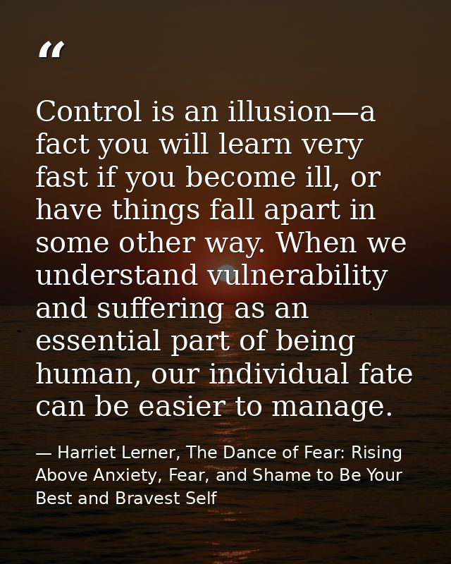 Control is an illusion—a fact you will learn very fast if you become ill, or have things fall apart in some other way. W — Harriet Lerner, The Dance of Fear: Rising Above Anxiety, Fear, and Shame to Be Your Best and Bravest Self