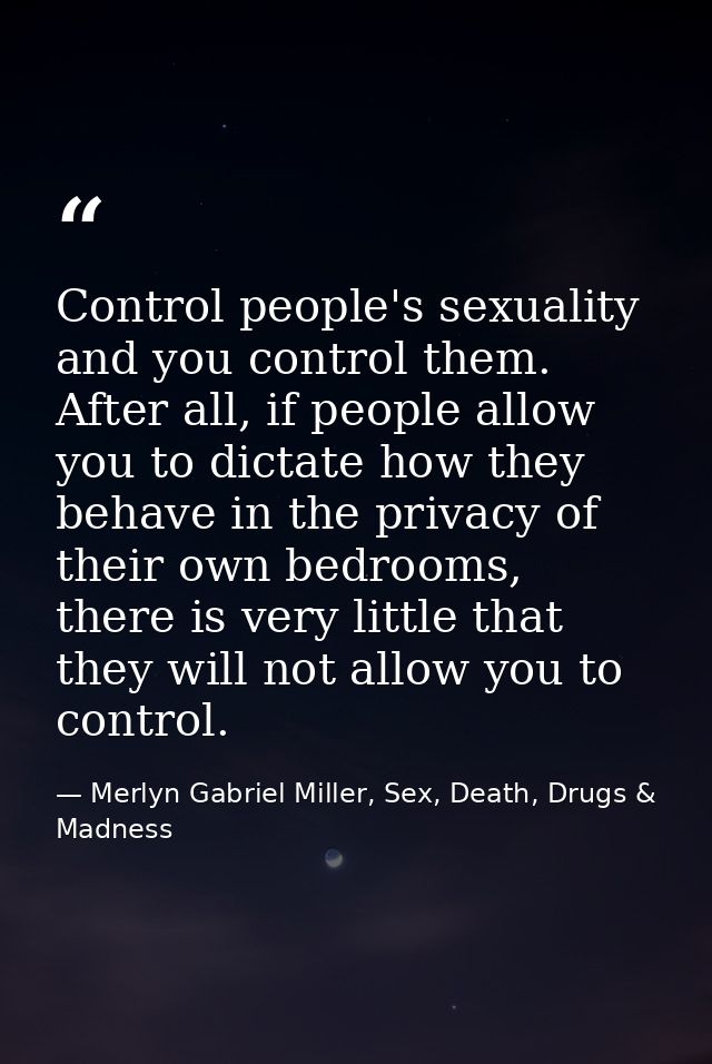 Control people's sexuality and you control them. After all, if people allow you to dictate how they behave in the privac — Merlyn Gabriel Miller, Sex, Death, Drugs & Madness