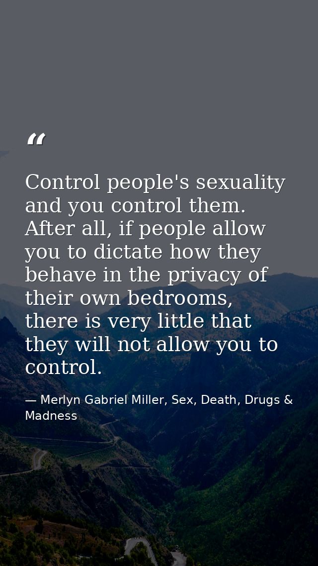 Control people's sexuality and you control them. After all, if people allow you to dictate how they behave in the privac — Merlyn Gabriel Miller, Sex, Death, Drugs & Madness
