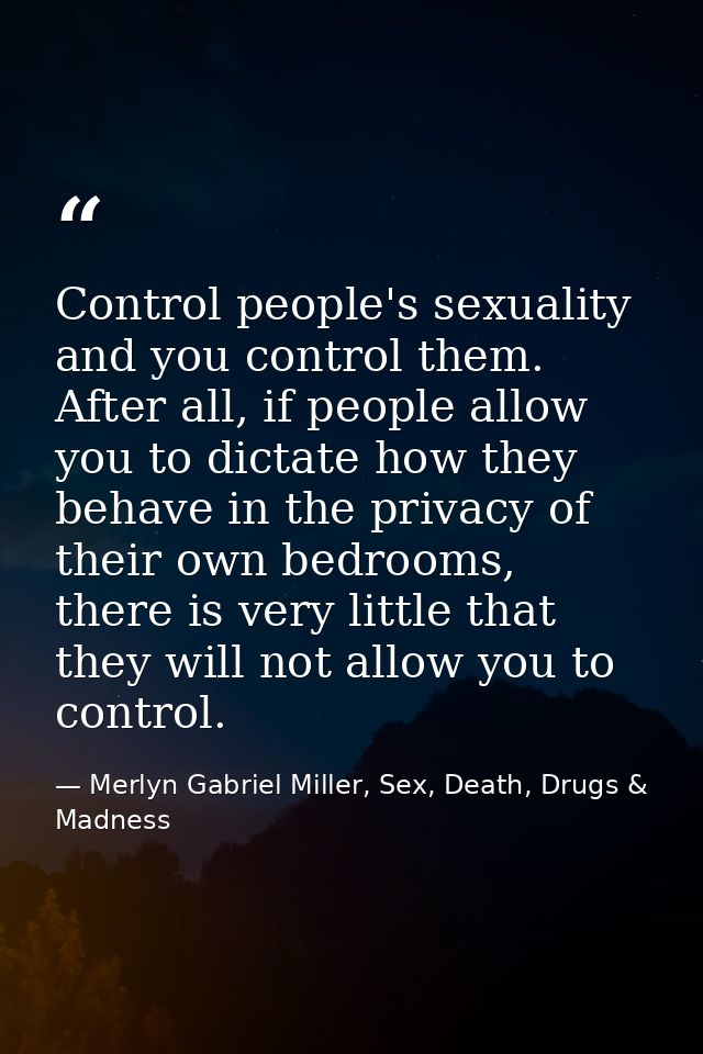 Control people's sexuality and you control them. After all, if people allow you to dictate how they behave in the privac — Merlyn Gabriel Miller, Sex, Death, Drugs & Madness