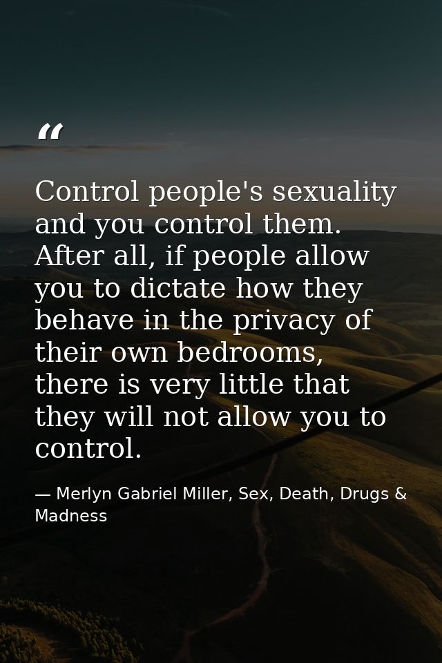 Control people's sexuality and you control them. After all, if people allow you to dictate how they behave in the privac — Merlyn Gabriel Miller, Sex, Death, Drugs & Madness