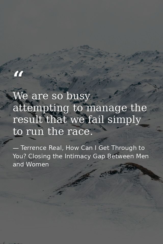 We are so busy attempting to manage the result that we fail simply to run the race. — Terrence Real, How Can I Get Through to You? Closing the Intimacy Gap Between Men and Women