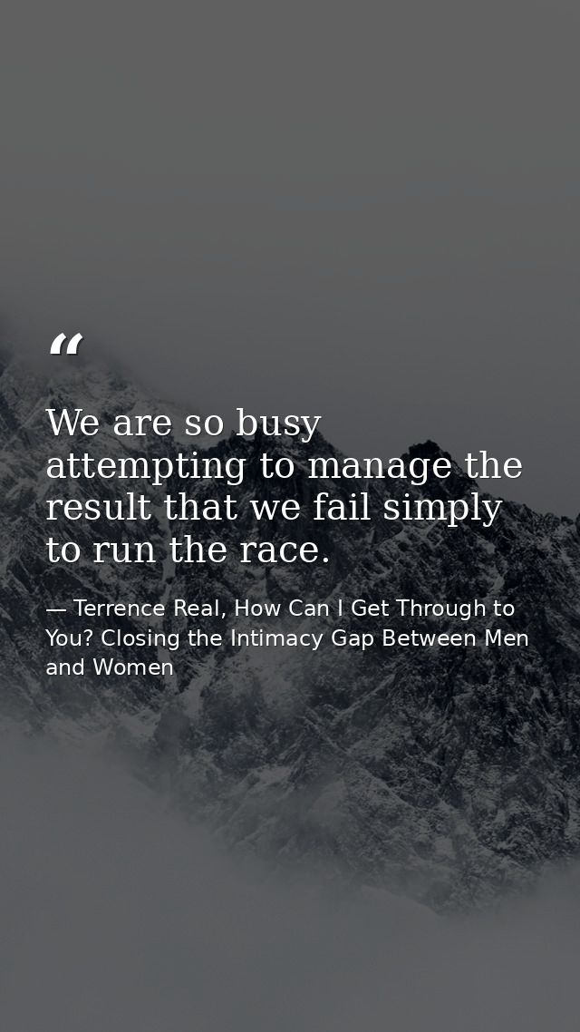We are so busy attempting to manage the result that we fail simply to run the race. — Terrence Real, How Can I Get Through to You? Closing the Intimacy Gap Between Men and Women