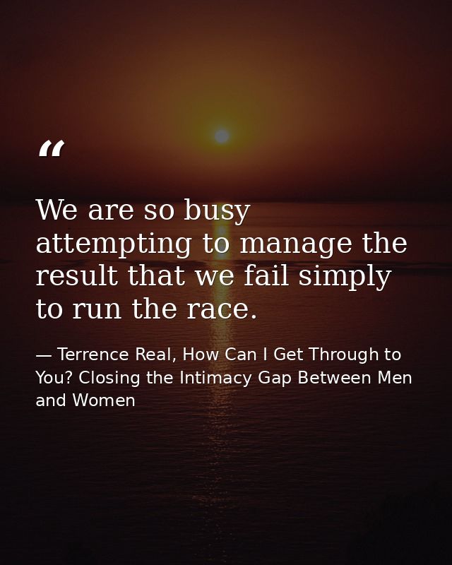 We are so busy attempting to manage the result that we fail simply to run the race. — Terrence Real, How Can I Get Through to You? Closing the Intimacy Gap Between Men and Women