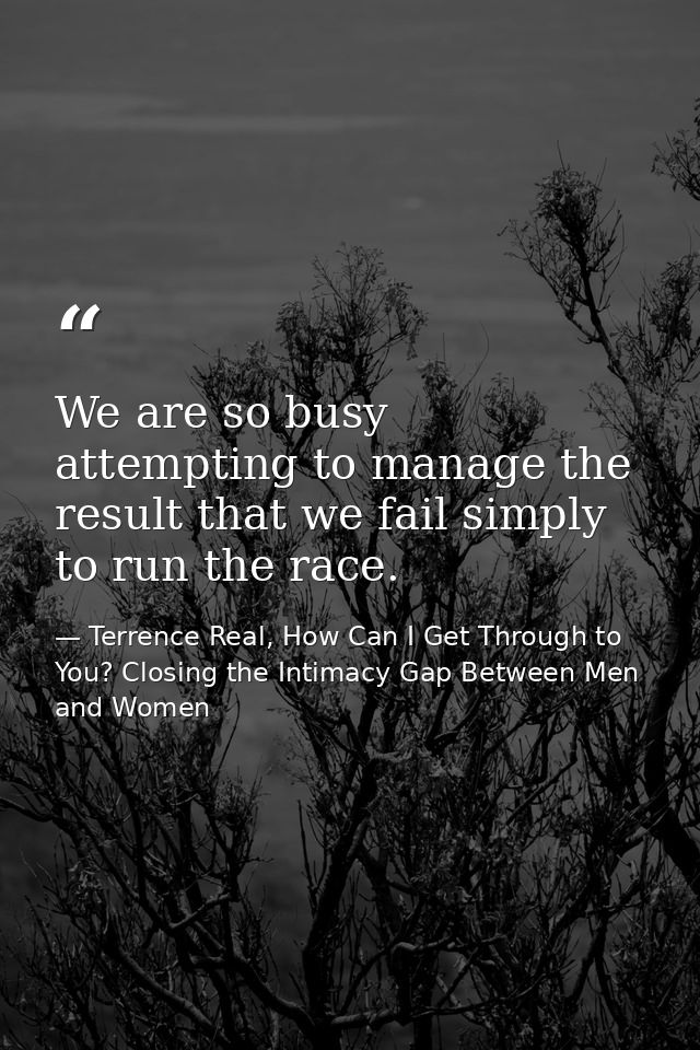 We are so busy attempting to manage the result that we fail simply to run the race. — Terrence Real, How Can I Get Through to You? Closing the Intimacy Gap Between Men and Women