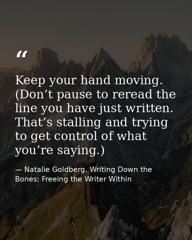 Keep your hand moving. (Don’t pause to reread the line you have just written. That’s stalling and trying to get control  — Natalie Goldberg, Writing Down the Bones: Freeing the Writer Within