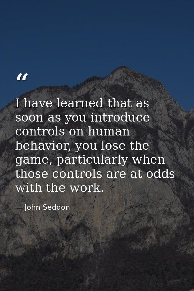 I have learned that as soon as you introduce controls on human behavior, you lose the game, particularly when those cont — John Seddon