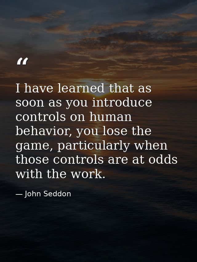 I have learned that as soon as you introduce controls on human behavior, you lose the game, particularly when those cont — John Seddon