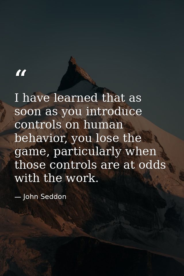 I have learned that as soon as you introduce controls on human behavior, you lose the game, particularly when those cont — John Seddon