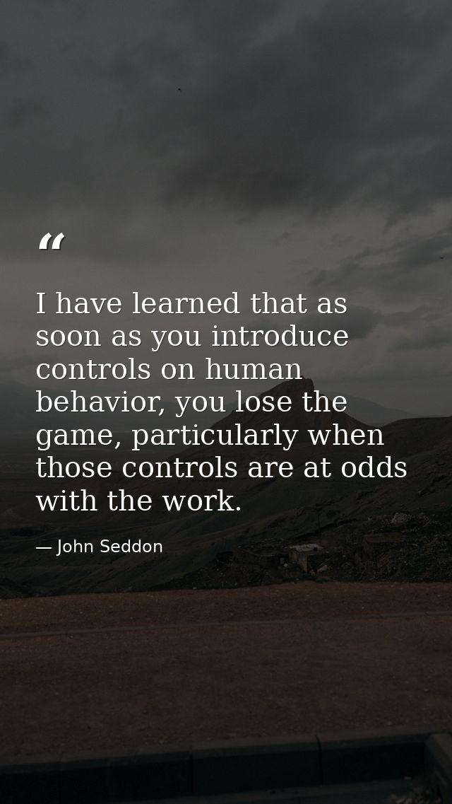 I have learned that as soon as you introduce controls on human behavior, you lose the game, particularly when those cont — John Seddon