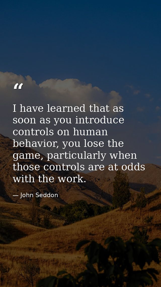 I have learned that as soon as you introduce controls on human behavior, you lose the game, particularly when those cont — John Seddon