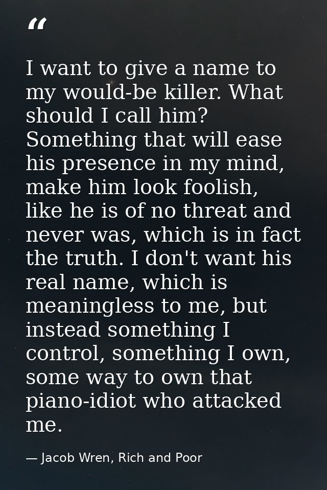I want to give a name to my would-be killer. What should I call him? Something that will ease his presence in my mind, m — Jacob Wren, Rich and Poor