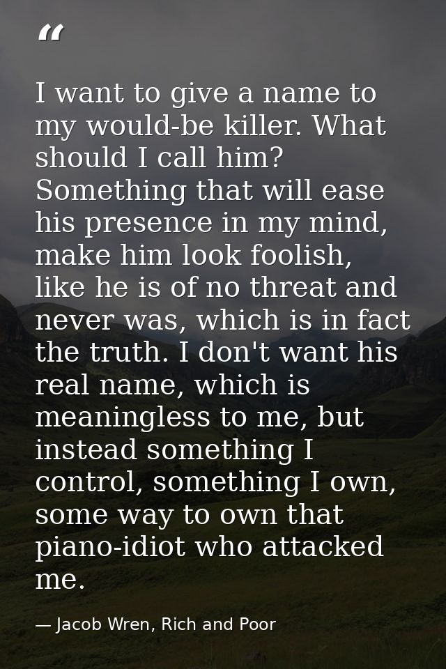 I want to give a name to my would-be killer. What should I call him? Something that will ease his presence in my mind, m — Jacob Wren, Rich and Poor