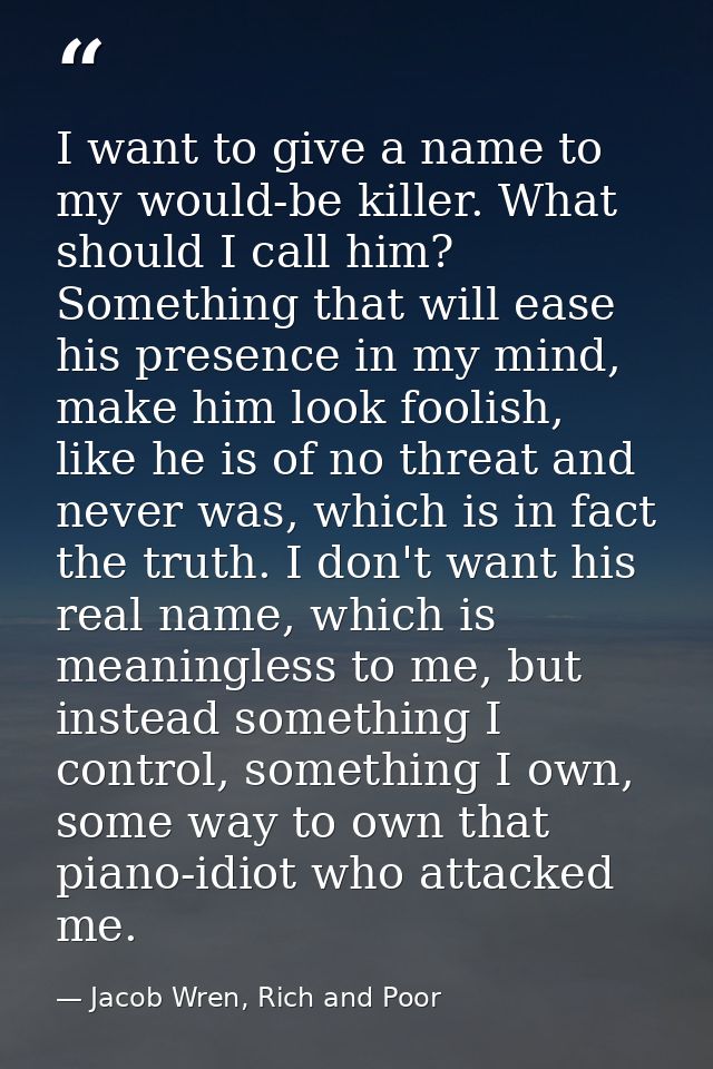 I want to give a name to my would-be killer. What should I call him? Something that will ease his presence in my mind, m — Jacob Wren, Rich and Poor