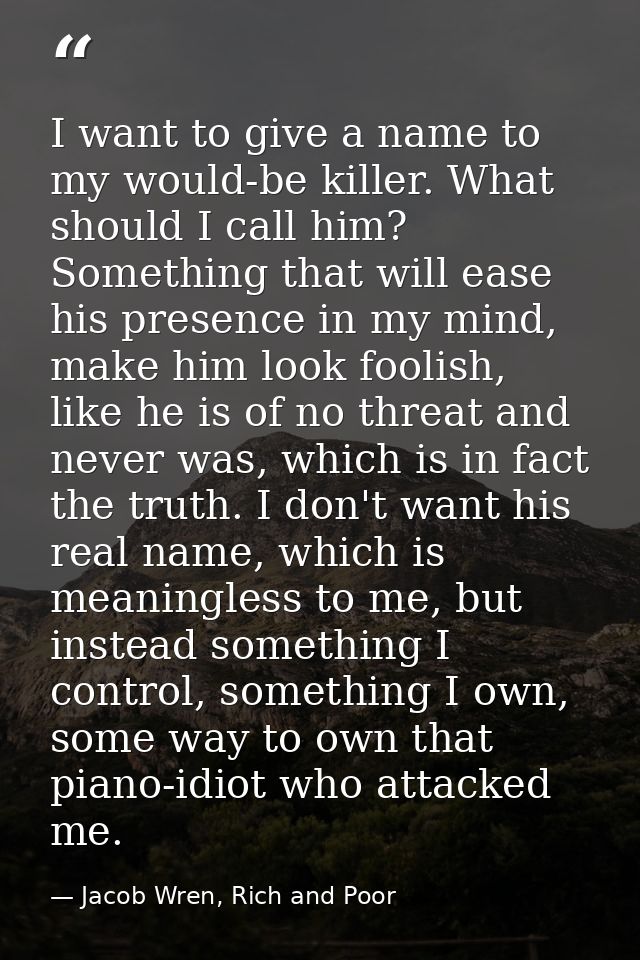 I want to give a name to my would-be killer. What should I call him? Something that will ease his presence in my mind, m — Jacob Wren, Rich and Poor