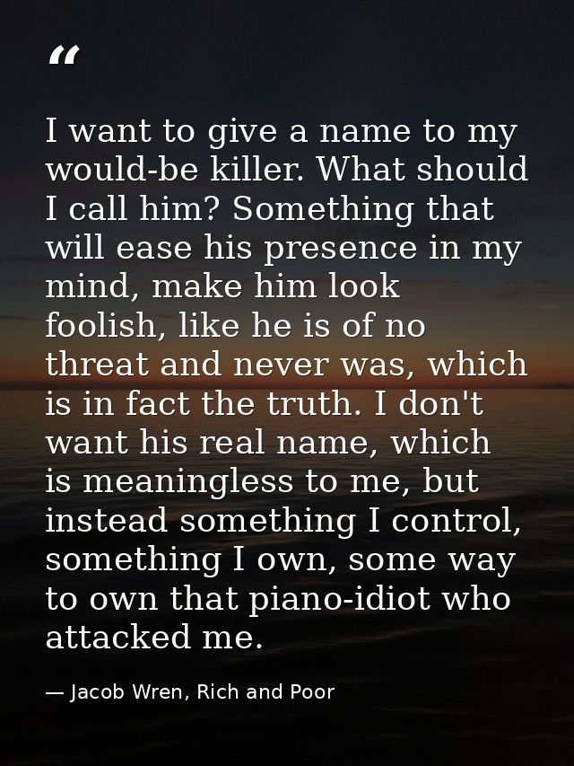 I want to give a name to my would-be killer. What should I call him? Something that will ease his presence in my mind, m — Jacob Wren, Rich and Poor