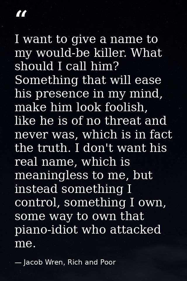 I want to give a name to my would-be killer. What should I call him? Something that will ease his presence in my mind, m — Jacob Wren, Rich and Poor