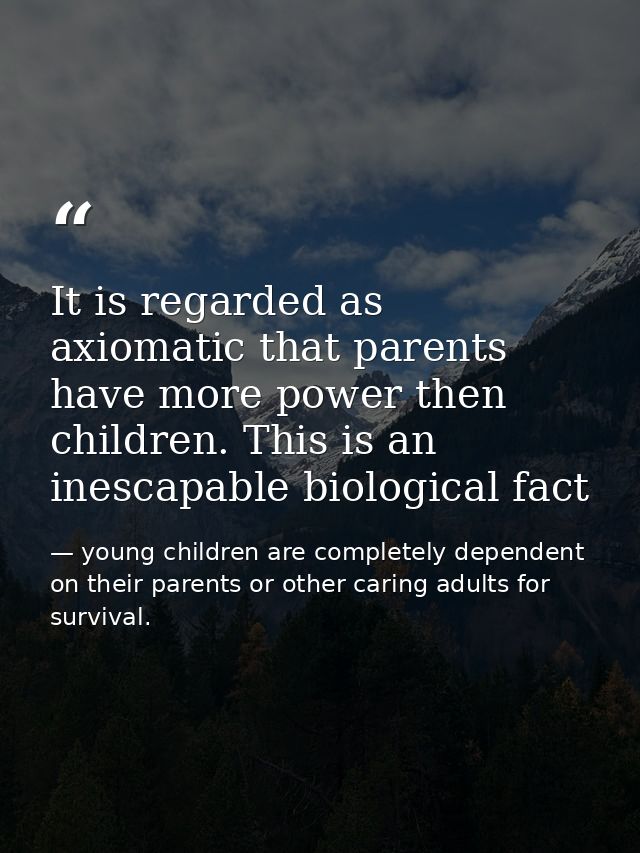 It is regarded as axiomatic that parents have more power then children. This is an inescapable biological fact — young children are completely dependent on their parents or other caring adults for survival.