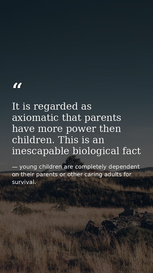 It is regarded as axiomatic that parents have more power then children. This is an inescapable biological fact — young children are completely dependent on their parents or other caring adults for survival.