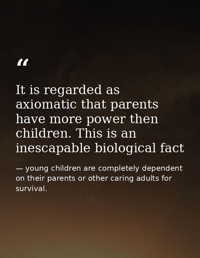 It is regarded as axiomatic that parents have more power then children. This is an inescapable biological fact — young children are completely dependent on their parents or other caring adults for survival.