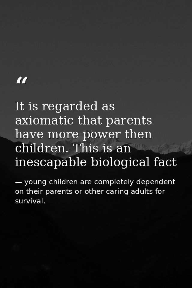 It is regarded as axiomatic that parents have more power then children. This is an inescapable biological fact — young children are completely dependent on their parents or other caring adults for survival.