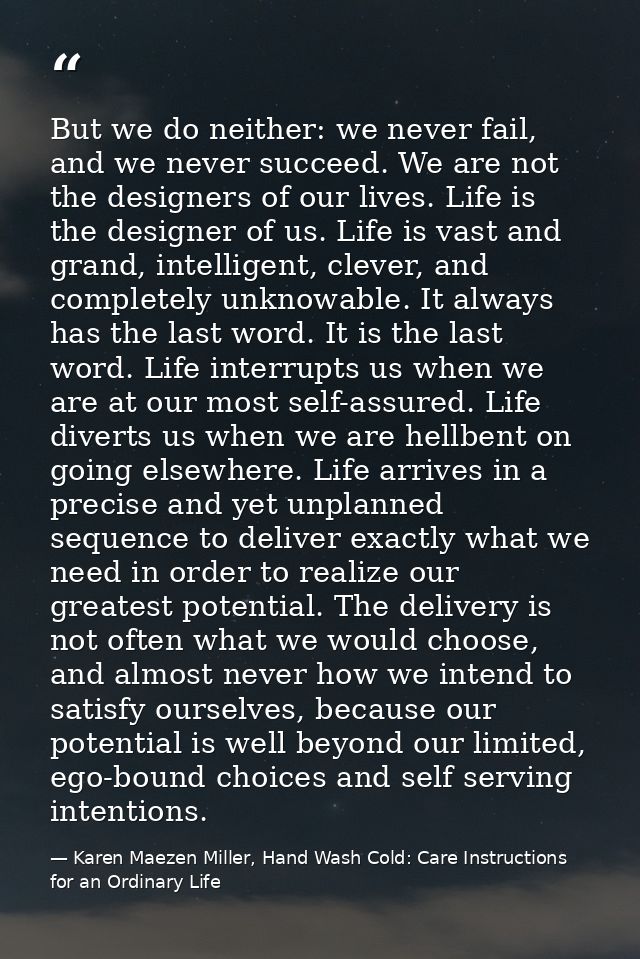 But we do neither: we never fail, and we never succeed. We are not the designers of our lives. Life is the designer of u — Karen Maezen Miller, Hand Wash Cold: Care Instructions for an Ordinary Life