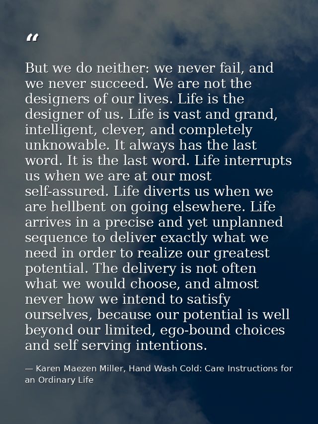 But we do neither: we never fail, and we never succeed. We are not the designers of our lives. Life is the designer of u — Karen Maezen Miller, Hand Wash Cold: Care Instructions for an Ordinary Life