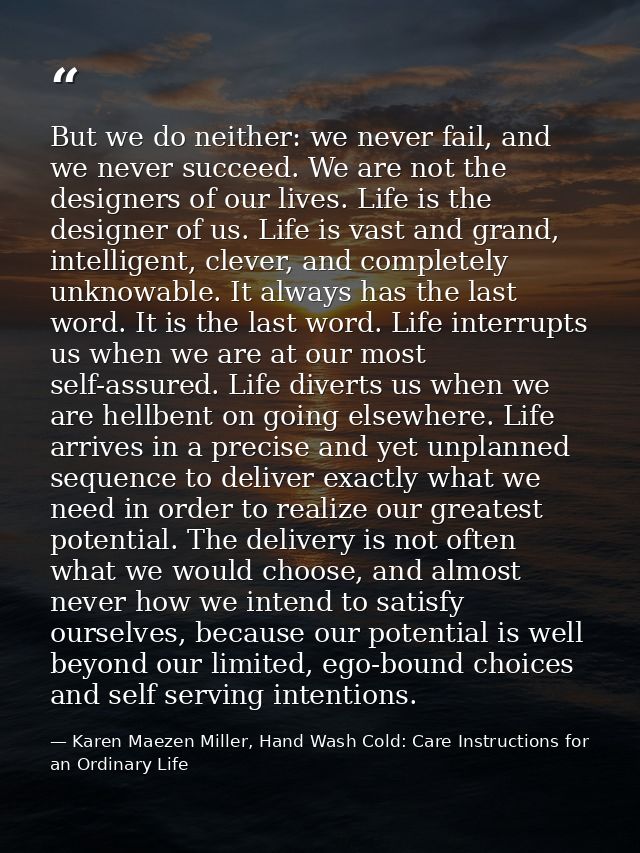 But we do neither: we never fail, and we never succeed. We are not the designers of our lives. Life is the designer of u — Karen Maezen Miller, Hand Wash Cold: Care Instructions for an Ordinary Life